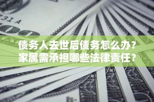 北京债务人去世后债务怎么办？家属需承担哪些法律责任？